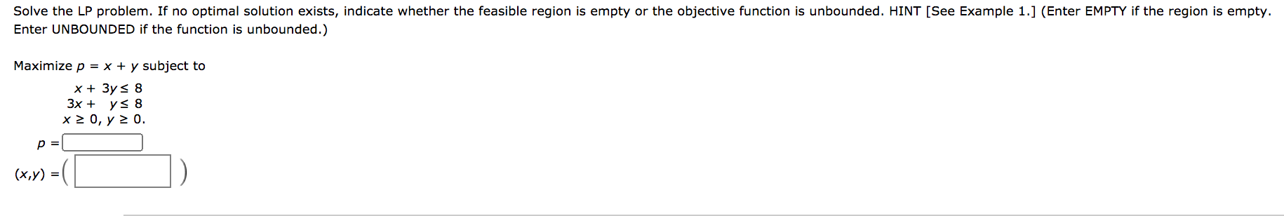 Solve the LP problem. If no optimal solution exists, indicate whether the feasible region is empty or the objective function is unbounded. HINT [See Exam
Enter UNBOUNDED if the function is unbounded.)
Maximize p = x + y subject to
x + 3y< 8
Зx + ys 8
x 2 0, y 2 0.
p =
(х,у) %3D
