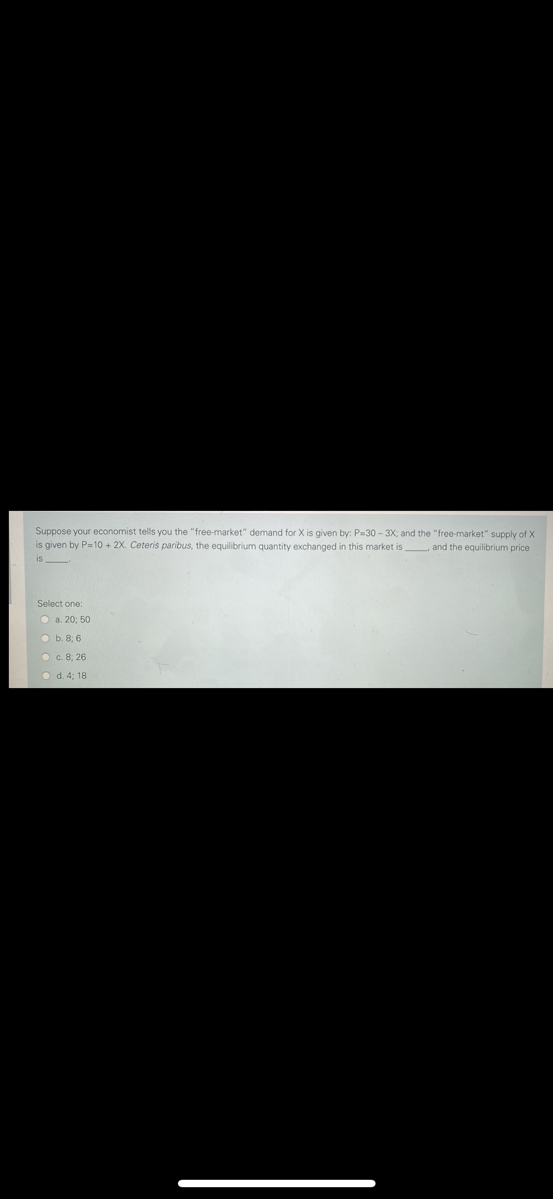 Suppose your economist tells you the "free-market" demand for X is given by: P=30 - 3X; and the "free-market" supply of X
is given by P=10 + 2X. Ceteris paribus, the equilibrium quantity exchanged in this market is
and the equilibrium price
is
Select one:
О а. 20;B 50
O b. 8; 6
О с. 8;B 26
O d. 4; 18
