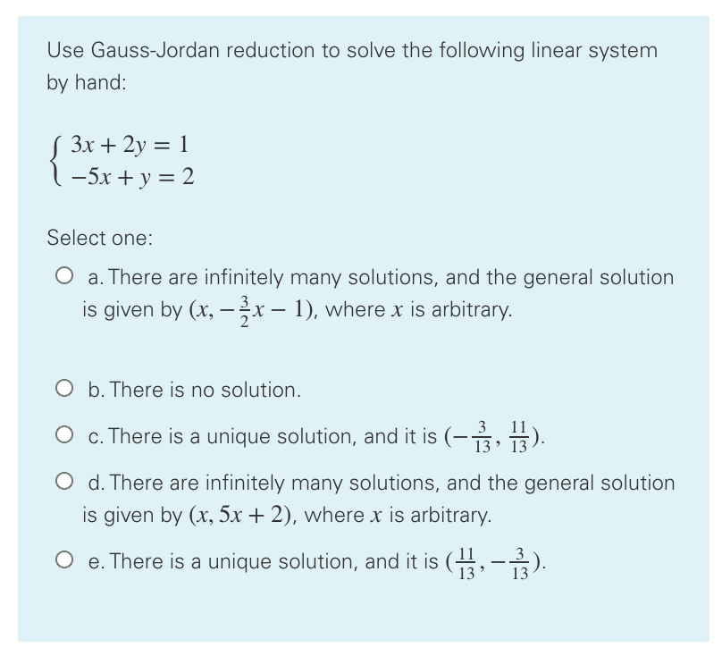 Use Gauss-Jordan reduction to solve the following linear system
by hand:
S 3x + 2y = 1
1-5x + y = 2
Select one:
O a. There are infinitely many solutions, and the general solution
is given by (x, – x – 1), where x is arbitrary.
O b. There is no solution.
O . There is a unique solution, and it is (-, 3).
O d. There are infinitely many solutions, and the general solution
is given by (x, 5x + 2), where x is arbitrary.
O e. There is a unique solution, and it is (,-).
13
