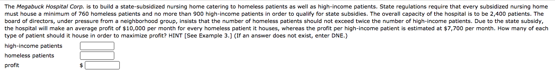 The Megabuck Hospital Corp. is to build a state-subsidized nursing home catering to homeless patients as well as high-income patients. State regulations require that every subsidized nursing home
must house a minimum of 760 homeless patients and no more than 900 high-income patients in order to qualify for state subsidies. The overall capacity of the hospital is to be 2,400 patients. The
board of directors, under pressure from a neighborhood group, insists that the number of homeless patients should not exceed twice the number of high-income patients. Due to the state subsidy,
the hospital will make an average profit of $10,000 per month for every homeless patient it houses, whereas the profit per high-income patient is estimated at $7,700 per month. How many of each
type of patient should it house in order to maximize profit? HINT [See Example 3.] (If an answer does not exist, enter DNE.)
high-income patients
homeless patients
profit
$
