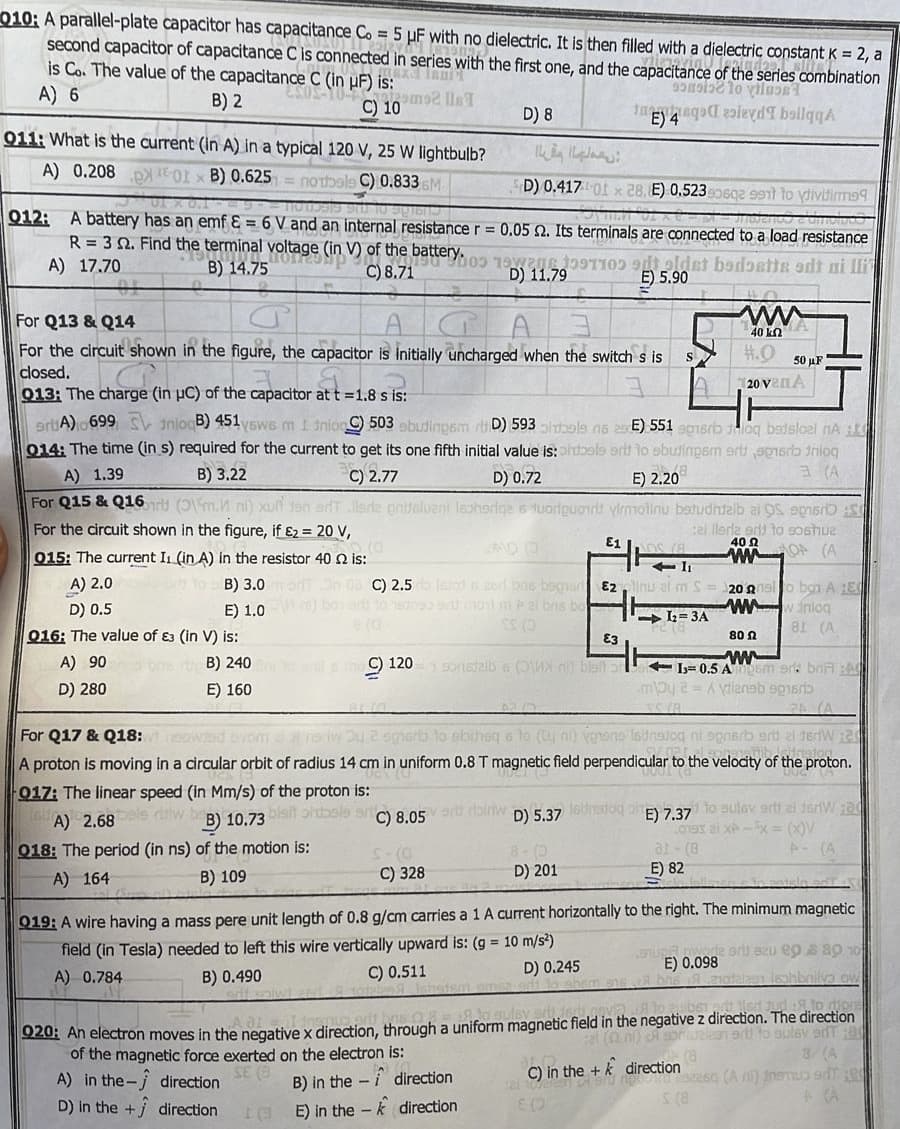 010; A parallel-plate capacitor has capacitance Co = 5 µF with no dielectric. It is then filled with a dielectric constant K = 2, a
second capacitor of capacitance C is connected in series with the first one, and the capacitance of the series combination
is Co. The value of the capacitance C (in HF) is:
A) 6
sosis to tluse1
B) 2
ESOS-10-
C) 10m2
E) 4 levd boilqqA
011: What is the current (in A) in a typical 120 V, 25 W lightbulb?
A) 0.208-01 × B) 0.625 notbals C) 0.833 GM-
D) 0.4170 x 28. E) 0.5230602 991 to divitis
Indiendo c'umoivo
912: A battery has an emf & = 6 V and an internal resistance r = 0.05 2. Its terminals are connected to a load resistance
battery.
R= 32. Find the terminal voltage (in V) of the
the term
A) 17.70
B) 14.75
(in) of the b
0
5.(3
015: The current I₁ (in A) in the resistor 40 2 is:
A) 2.0
D) 0.5
B) 3.0 med
E) 1.0
D) 8
For Q13 & Q14
For the circuit shown in the figure, the capacitor is initially uncharged when the switch s is
closed.
013: The charge (in uC) of the capacitor at t =1.8 s is:
ره لها ملا
D) 11.79
C) 8.05 biriw
£-(0
C) 328
I
On 03C) 2.5 stod s as bas bagad
box art to unge sumont m Pel bris bo
CS (D
artA) 699 S InlogB) 451ysws m 1 inlog) 503 obudingsm D) 593 bole n6 2 E) 551 epnsrbloq bedsloel nA t
014: The time (in s) required for the current to get its one fifth initial value is: ontbals erit to obutingsm ert opnarb trilog
A) 1.39
B) 3.22
C) 2.77
D) 0.72
3 (A
E) 2.20
For Q15 & Q16 (Om. nl) xu ten erT .lledz pritsluani leoharige s tuoripuorit
For the circuit shown in the figure, if £₂ = 20 V,
virmotinu betudhtalb ai OS pr
el lleria end to soshua
40 Ω
wOA (A
0 9 oldet bedoetts odt ni lli
E) 5.90
direction
direction
D) 5.37
S
E10S (A
ㅏ
+1₁
Ezinu al m S
-1₂-3A
PE (8
016: The value of 83 (in V) is:
E3
80
w
A) 90B) 240 tills moC) 120 sonstalb 6 (WXn) blaft 1-0.5 Asm or bn A
D) 280
E) 160
may 2= Avdianab episrib
2 (A
For Q17 & Q18: neewed evom al nori u 2 shorts to dibiheq a to (ty ni) veneng ladneton ni sprierb ord el der Wa
A proton is moving in a circular orbit of radius 14 cm in uniform 0.8 T magnetic field perpendicular to the velocity of the proton.
017: The linear speed (in Mm/s) of the proton is:
0001 (8
A) 2.68 els ruiw b
B) 10.73 bisit ohbele art
018: The period (in ns) of the motion is:
A) 164
B) 109
16binsdog ph
ww
A
40 ΚΩ
#.0
20 venА
0193
50 μF
at (8
E) 82
20 o ban A E
wwwww inlog
81 (A
E) 7.37 to Bulev erti al terW;a
x -³x = (x)V
P- (A
D) 201
dela adr
019: A wire having a mass pere unit length of 0.8 g/cm carries a 1 A current horizontally to the right. The minimum magnetic
field (in Tesla) needed to left this wire vertically upward is: (g = 10 m/s²)
A) 0.784
B) 0.490
C) 0.511
D) 0.245
namsa adi to ahem sne
6 08 = 18.30 ulsy arti fert,novi
bet art led tud 8 to ign
of the magnetic force exerted on the electron is:
020: An electron moves in the negative x direction, through a uniform magnetic field in the negative z direction. The direction
el (nl) i sorielaan 90 to sulsv erT:80
8 (A
C) in the + k direction
noto 322sq (An) inemus adT RE
S (8
A (A
E
A) in the direction
SE (B
B) in the
D) in the + j direction
E) in the
up wore srl azu eos 80 10
E) 0.098
bris 19 210talon Isohbnilva ow