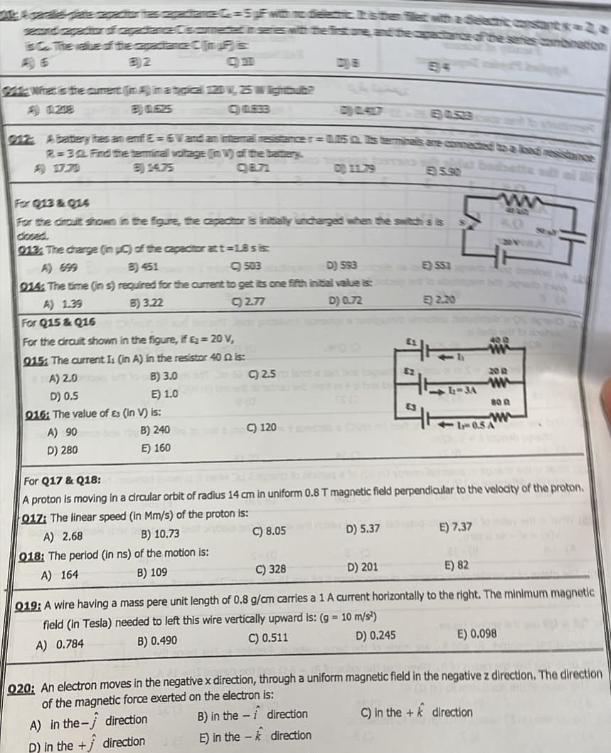 Labaga tegar Comewit te is one, and the care of the series combination
SC. The value of the capatance Chin's
B)2
Gate What is the curent (in) in a typical 120, 25 W lighthhub?
B) 0.425
C) QLEEB
912: A battlery has an emfE=6V and an internal resistance r=0.5 s terminals are connected to a loc
2-30 Find the terminal voltage (in V) of the battery.
B) 14.75
C)8.71
For Q13 & Q14
For the droult shown
013, The charge (in
in the figure, the capacitor is initially uncharged when the switch s is
C) of the capacitor at t=18 s is:
B) 451
C)503
D) 593
914: The time (in s) required for the current to get its one fifth initial value is:
A) 1.39
B) 3.22
C) 2.77
D) 0.72
For Q15 & Q16
For the circuit shown in the figure, if £2 = 20 V,
915: The current Is (in A) in the resistor 40 02 is:
A) 2.0
D) 0.5
016: The value of £3 (in V) is:
A) 90an bo
B) 240
D) 280
E) 160
to B) 3.003C) 2.5
E) 1.0 bar to tramontanès bns bo
C) 120
A) 2.68
B) 10.73
Q18: The period (in ns) of the motion is:
A) 164
B) 109
E) SS1
D) 5.37
E) 2.20
direction
direction
FR
211
400
www
For Q17 & Q18:
A proton is moving in a circular orbit of radius 14 cm in uniform 0.8 T magnetic field perpendicular to the velocity of the proton.
017: The linear speed (in Mm/s) of the proton is:
C) 8.05 a rohy
200
www
E) 7.37
800
www
14-0.5 A
C) 328
D) 201
E) 82
019: A wire having a mass pere unit length of 0.8 g/cm carries a 1 A current horizontally to the right. The minimum magnetic
field (in Tesla) needed to left this wire vertically upward is: (g = 10 m/s²)
A) 0.784
B) 0.490
C) 0.511
D) 0.245
E) 0.098
920: An electron moves in the negative x direction, through a uniform magnetic field in the negative z direction. The direction
of the magnetic force exerted on the electron is:
A) in the
direction
B) in the
C) in the
direction
D) in the +
direction
E) in the