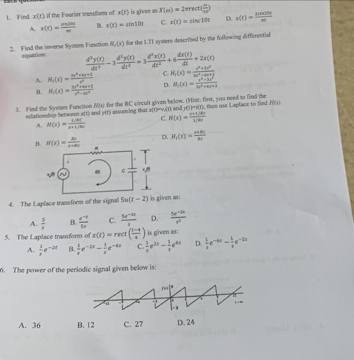 1. Find x(t) if the Fourier transform of x(t) is given as X(w) = 2nrect
A. x(t) =
sin201
mt
B. x(t) = sin10t
C. x(t) = sinc10t
A.
B. H,(s) =
H,(s) =
2. Find the inverse System Function H, (s) for the LTI system described by the following differential
equation:
35³ +65+2
3³
35³ +65+2
5²-35²
1/RC
s+1/Rc
A. 36
d³y(t)
dt3
Re
B. H(S)=5+RC
R
d²y(t)
dt²
= 3
B. 12
3. Find the System Function H(s) for the RC circuit given below. (Hint: first, you need to find the
relationship between x(t) and y(t) assuming that x(t)-v.(t) and y(t)-i(t), then use Laplace to find H(s).
A. H(s) =
C. H(s) =
s+1/Rc
1/Rc
Se-2
d²x(t)
dt²
dx(t)
+6 -+ 2x(t)
dt
2.
4. The Laplace transform of the signal 5u(t-2) is given as:
C. H,(s)
D. H, (s)
C. 27
D. H(s) =
A. ²
C.
D.
5. The Laplace transform of x(t) = rect() is given as:
A.e-2t B.e-25-6 C. e²5-e6s
6. The power of the periodic signal given below is:
5e-2s
100)
in
s³ +35²
352-65+2
5²-35²
35² +65+2
s+Rc
Re
D. x(t): mt
D. 24
2sin201
=
*