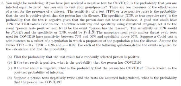 5. You might be wondering: if you have just received a negative test for COVID19, is the probability that you are
infected equal to zero? Are you safe to visit your grandparents? There are two measures of the effectiveness
of a test for the presence of a disease. The sensitivity of a test (TPR or true positive rate) is the probability
that the test is positive given that the person has the disease. The specificity (TNR or true negative rate) is the
probability that the test is negative given that the person does not have the disease. A good test would have
TPR and TNR values close to one. To define sensitivity and specificity using statistical language, let A be the
event "person tests positive" and let B be the event "person has the disease". The sensitivity or TPR would
be P(AB) and the specificity or TNR would be P(AB).The nasopharyngeal swab and/or throat swab tests
used for COVID19 have sensitivity between 70% and 90% and specificity above 95%. Suppose a Covid test is
administered to a subset of a population in which a proportion of the population p has the disease. Assume the
values TPR = 0.7, TNR = 0.95 and p = 0.02. For each of the following questions, define the events required for
the calculation and find the probability.
(a) Find the probability that the test result for a randomly selected person is positive.
(b) If the test result is positive, what is the probability that the person has COVID19?
(e) If the test result is negative, what is the probability that the person has COVID19? This is known as the
post-test probability of infection.
(d) Suppose a person tests negatively twice (and the tests are assumed independent), what is the probability
that the person has COVID19?