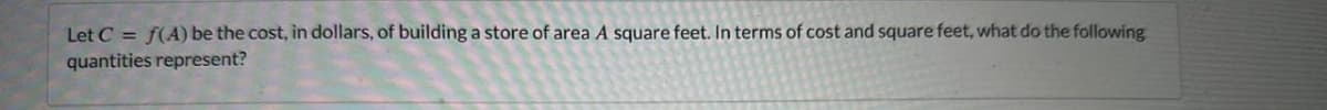 Let C = f(A) be the cost, in dollars, of building a store of area A square feet. In terms of cost and square feet, what do the following
quantities represent?