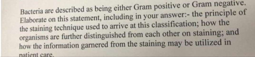 Bacteria are described as being either Gram positive or Gram negative.
Elaborate on this statement, including in your answer:- the principle of
the staining technique used to arrive at this classification; how the
organisms are further distinguished from each other on staining; and
how the information garnered from the staining may be utilized in
patient care,
