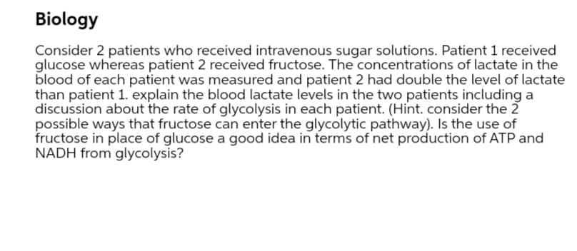 Biology
Consider 2 patients who received intravenous sugar solutions. Patient 1 received
glucose whereas patient 2 received fructose. The concentrations of lactate in the
blood of each patient was measured and patient 2 had double the level of lactate
than patient 1. explain the blood lactate levels in the two patients including a
discussion about the rate of glycolysis in each patient. (Hint. consider the 2
possible ways that fructose can enter the glycolytic pathway). Is the use of
fructose in place of glucose a good idea in terms of net production of ATP and
NADH from glycolysis?
