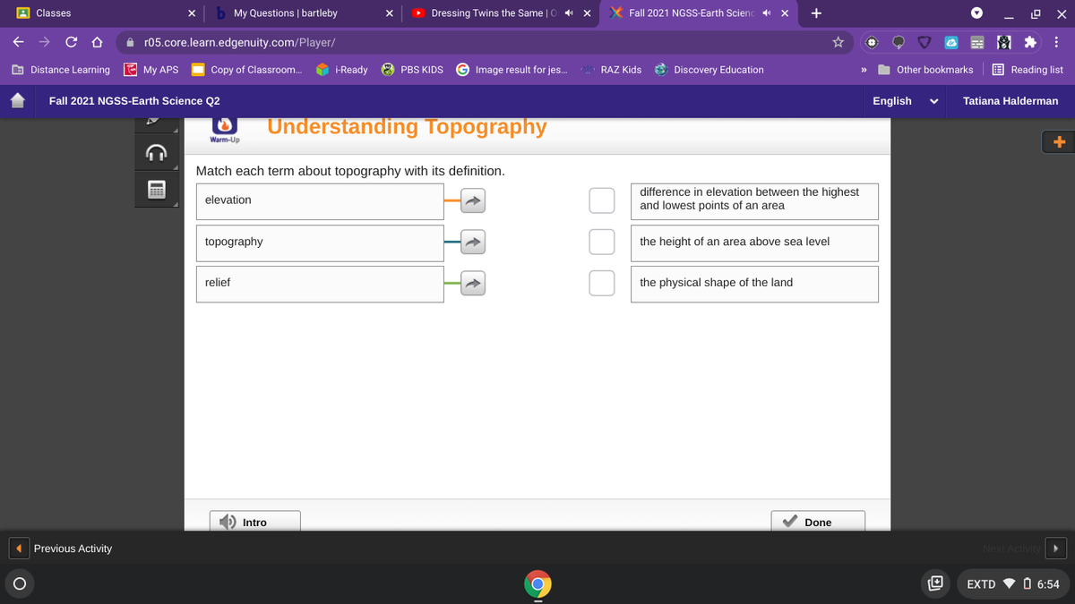 A Classes
My Questions | bartleby
> Dressing Twins the Same | C
X Fall 2021 NGSS-Earth Scienc x
+
A r05.core.learn.edgenuity.com/Player/
图*:
O Distance Learning E My APS
Copy of Classroom.
i-Ready 8 PBS KIDS
Image result for jes.
RAZ Kids
O Discovery Education
Other bookmarks
E Reading list
Fall 2021 NGSSS-Earth Science Q2
English
Tatiana Halderman
Understanding Topography
Warm-Up
Match each term about topography with its definition.
difference in elevation between the highest
and lowest points of an area
elevation
topography
the height of an area above sea level
relief
the physical shape of the land
) Intro
Done
Previous Activity
Next Act
EXTD
O 6:54
