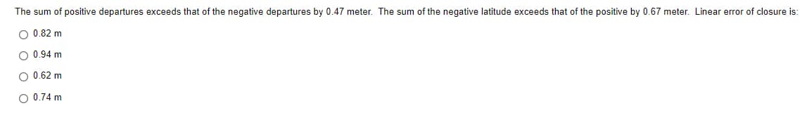 The sum of positive departures exceeds that of the negative departures by 0.47 meter. The sum of the negative latitude exceeds that of the positive by 0.67 meter. Linear error of closure is:
O 0.82 m
O 0.94 m
O 0.62 m
O 0.74 m