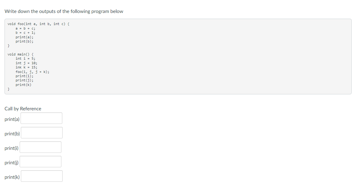 Write down the outputs of the following program below
void foo(int a, int b, int c) {
a = b + c;
b = c + 1;
print(a);
print (b);
}
void main() {
int i = 5;
}
int j = 10;
ink k = 15;
foo (i, j, j + k);
print(i);
print (j);
print (k)
Call by Reference
print(a)
print(b)
print(i)
print(j)
print(k)