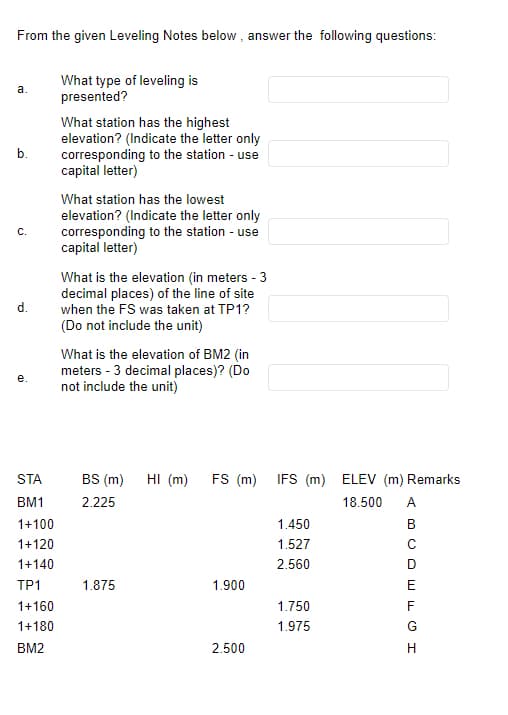 From the given Leveling Notes below, answer the following questions:
What type of leveling is
presented?
a.
b.
C.
d.
e.
STA
BM1
1+100
1+120
1+140
TP1
1+160
1+180
BM2
What station has the highest
elevation? (Indicate the letter only
corresponding to the station - use
capital letter)
What station has the lowest
elevation? (Indicate the letter only
corresponding to the station - use
capital letter)
What is the elevation (in meters - 3
decimal places) of the line of site
when the FS was taken at TP1?
(Do not include the unit)
What is the elevation of BM2 (in
meters - 3 decimal places)? (Do
not include the unit)
BS (m) HI (m)
2.225
1.875
FS (m)
1.900
2.500
IFS (m) ELEV (m) Remarks
18.500 A
B
1.450
1.527
2.560
1.750
1.975
COEFL I
с
D
G
H