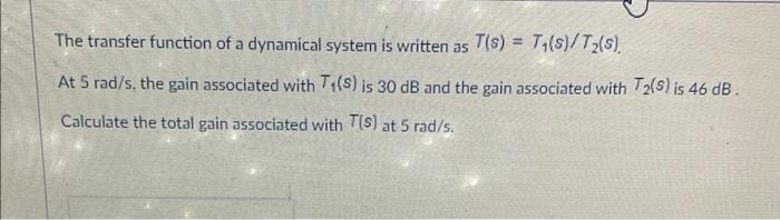 The transfer function of a dynamical system is written as T(s) = T₁(s)/T₂(s).
At 5 rad/s, the gain associated with T₁(S) is 30 dB and the gain associated with T2(S) is 46 dB.
Calculate the total gain associated with T(S) at 5 rad/s.