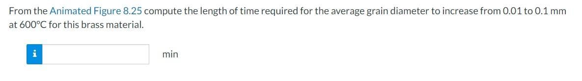 From the Animated Figure 8.25 compute the length of time required for the average grain diameter to increase from 0.01 to 0.1 mm
at 600°C for this brass material.
i
min