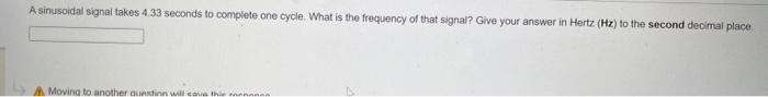 A sinusoidal signal takes 4.33 seconds to complete one cycle. What is the frequency of that signal? Give your answer in Hertz (Hz) to the second decimal place.
A Moving to another question will save the