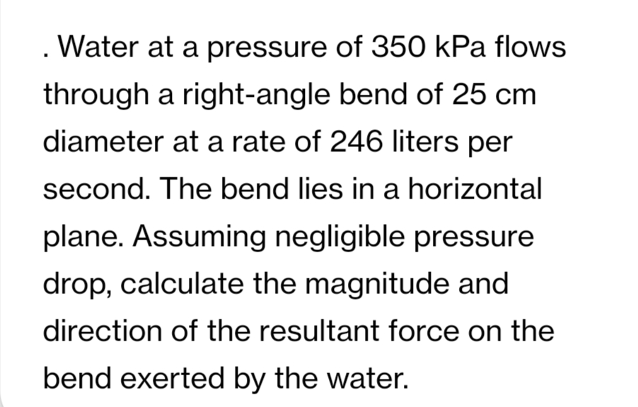 . Water at a pressure of 350 kPa flows
through a right-angle bend of 25 cm
diameter at a rate of 246 liters per
second. The bend lies in a horizontal
plane. Assuming negligible pressure
drop, calculate the magnitude and
direction of the resultant force on the
bend exerted by the water.