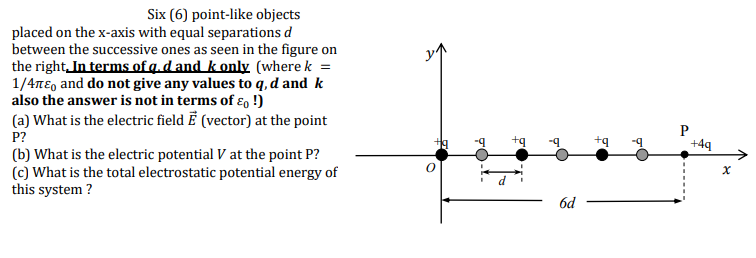 Six (6) point-like objects
placed on the x-axis with equal separations d
between the successive ones as seen in the figure on
the right,In terms of g.d and k only (where k =
1/4nE, and do not give any values to q, d and k
also the answer is not in terms of ɛ, !)
(a) What is the electric field Ē (vector) at the point
P?
+4q
(b) What is the electric potential V at the point P?
(c) What is the total electrostatic potential energy of
this system ?
6d
