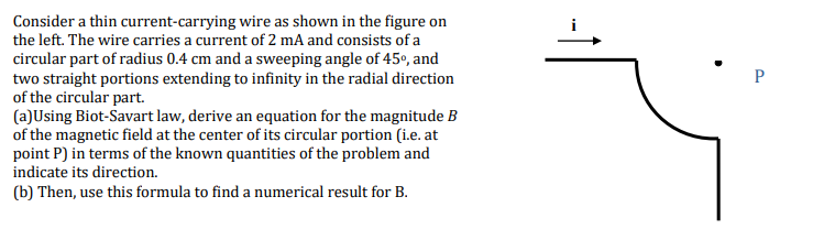 Consider a thin current-carrying wire as shown in the figure on
the left. The wire carries a current of 2 mA and consists of a
circular part of radius 0.4 cm and a sweeping angle of 45º, and
two straight portions extending to infinity in the radial direction
of the circular part.
(a)Using Biot-Savart law, derive an equation for the magnitude B
of the magnetic field at the center of its circular portion (i.e. at
point P) in terms of the known quantities of the problem and
indicate its direction.
(b) Then, use this formula to find a numerical result for B.
