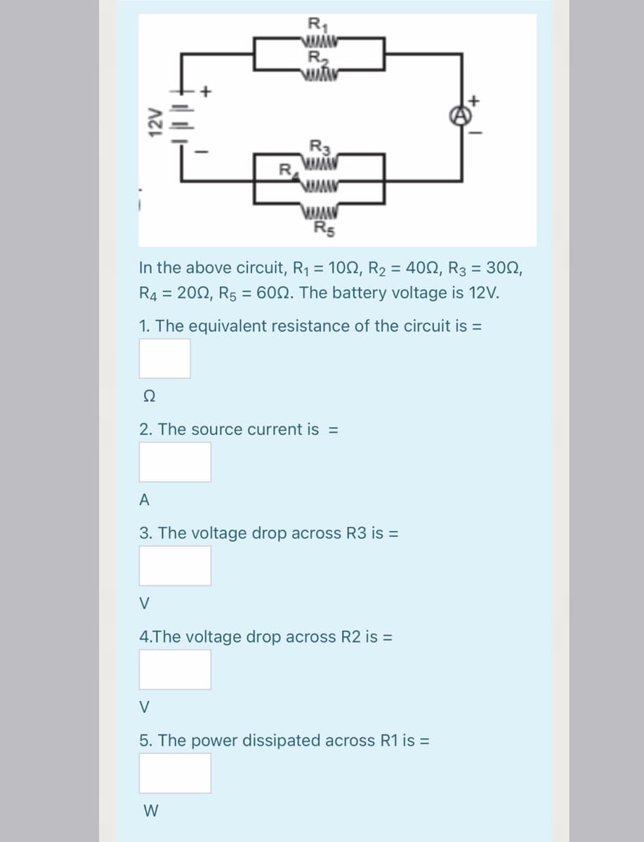 R1
R2
R3
Rs
In the above circuit, R1 = 102, R2 = 400, R3 = 302,
R4 = 202, R5 = 60N. The battery voltage is 12V.
1. The equivalent resistance of the circuit is =
2. The source current is =
A
3. The voltage drop across R3 is =
V
4.The voltage drop across R2 is =
V
5. The power dissipated across R1 is =
W
12V
