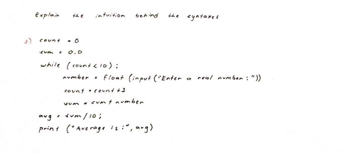 Explain
the cyntaxes
the
intuition
behind
3)
Count
Sum
O.0
while ( count <10):
aumber :
float (input ('Enter
real numben : "))
count • count +1
• Sum t avmber
rum / 10;
print ("Averoge is :", aug)
aug
