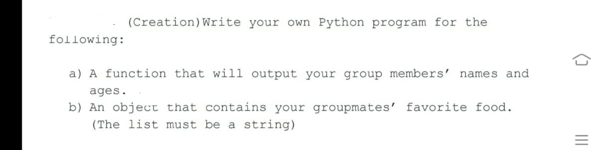 (Creation)Write your own Python program for the
following:
a) A function that will output your group members'
names and
ages.
b) An object that contains your groupmates' favorite food.
(The list must be a string)
