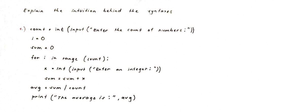 Explain
+he
intuition
behind
the
ryn tares
1.) coun t
• int (Input (* enter he
of numbers:"))
count
Sum = O
for i
range (count):
* • Int (input ("Enter
in
integer: "))
an
Sum
:(um + x
avg : rum
/ coun t
print ("The average is :"
, avg)
