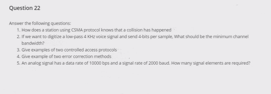 Question 22
Answer the following questions:
1. How does a station using CSMA protocol knows that a collision has happened
2. If we want to digitize a low-pass 4 KHz voice signal and send 4-bits per sample, What should be the minimum channel
bandwidth?
3. Give examples of two controlled access protocols
4. Give example of two error correction methods
5. An analog signal has a data rate of 10000 bps and a signal rate of 2000 baud. How many signal elements are required?
