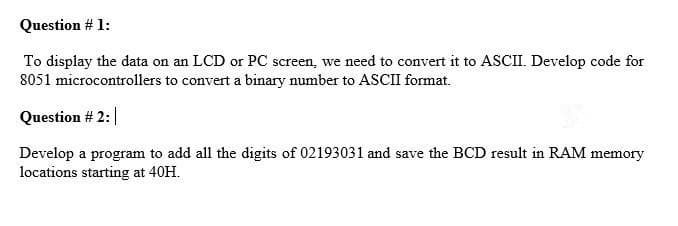 Question # 1:
To display the data on an LCD or PC screen, we need to convert it to ASCII. Develop code for
8051 microcontrollers to convert a binary number to ASCII format.
Question # 2:|
Develop a program to add all the digits of 02193031 and save the BCD result in RAM memory
locations starting at 40H.
