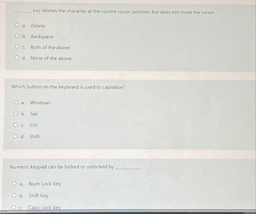 key deletes the character at the current cursor position, but does not move the cursor.
O a. Delete
O b. Backspace
O c. Both of the above
O d. None of the above
Which button on the keyboard is used to capitalize?
O a.
Windows
O b. Tab
O c. Ctrl
O d. Shift
Numeric keypad can be locked or unlocked by
O a.
Num Lock key
O b. Shift Key
Oc Caps Lock key
22-
