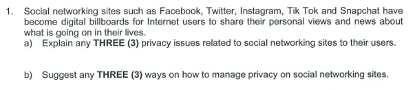 1. Social networking sites such as Facebook, Twitter, Instagram, Tik Tok and Snapchat have
become digital billboards for Internet users to share their personal views and news about
what is going on in their lives.
a) Explain any THREE (3) privacy issues related to social networking sites to their users.
b) Suggest any THREE (3) ways on how to manage privacy on social networking sites.