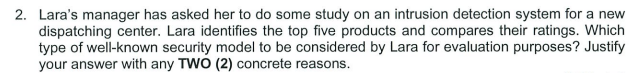 2. Lara's manager has asked her to do some study on an intrusion detection system for a new
dispatching center. Lara identifies the top five products and compares their ratings. Which
type of well-known security model to be considered by Lara for evaluation purposes? Justify
your answer with any TWO (2) concrete reasons.