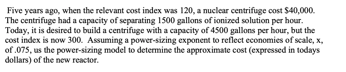 Five years ago, when the relevant cost index was 120, a nuclear centrifuge cost $40,000.
The centrifuge had a capacity of separating 1500 gallons of ionized solution
Today, it is desired to build a centrifuge with a capacity of 4500 gallons per hour, but the
cost index is now 300. Assuming a power-sizing exponent to reflect economies of scale, x,
of .075, us the power-sizing model to determine the approximate cost (expressed in todays
dollars) of the new reactor.
per
hour.
