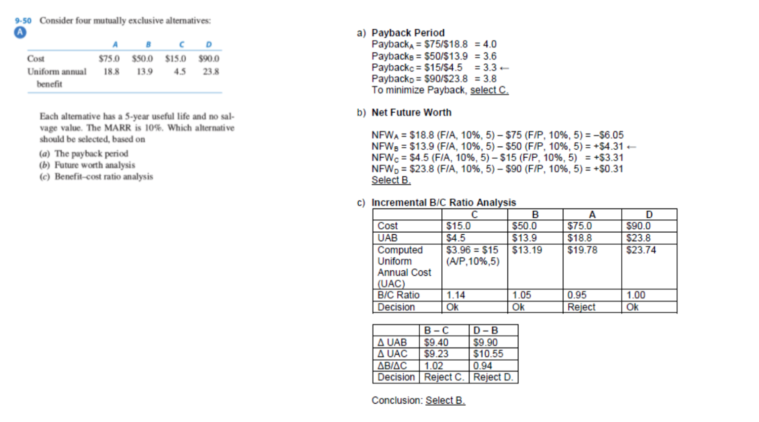 9-50 Consider four mutually exclusive alternatives:
C D
Cost
$50.0 $15.0 $90.0
Uniform annual
18.8
13.9
4.5
23.8
benefit
Each alternative has a 5-year useful life and no sal-
vage value. The MARR is 10%. Which alternati ve
should be selected, based on
(a) The payback period
(b) Future worth analysis
(c) Benefit-cost ratio analysis
