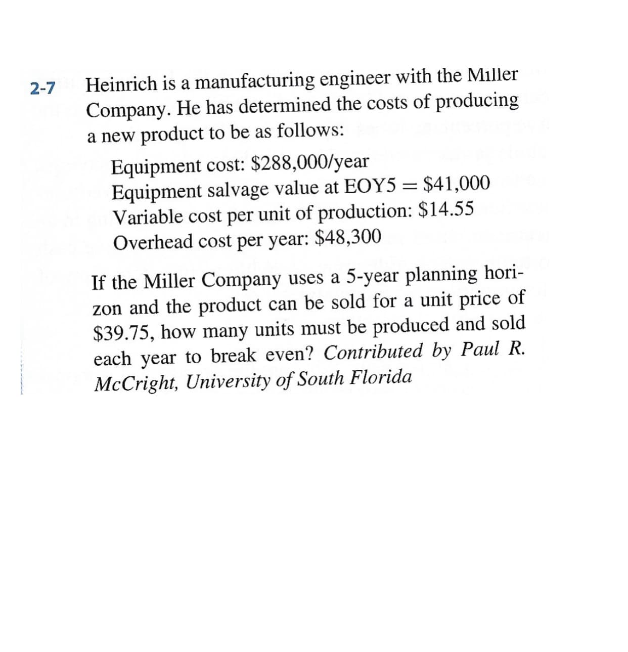 Heinrich is a manufacturing engineer with the Miller
Company. He has determined the costs of producing
a new product to be as follows:
Equipment cost: $288,000/year
Equipment salvage value at EOY5 = $41,000
Variable cost per unit of production: $14.55
Overhead cost per year: $48,300
If the Miller Company uses a 5-year planning hori-
zon and the product can be sold for a unit price of
$39.75, how many units must be produced and sold
each year to break even? Contributed by Paul R.
McCright, University of South Florida
