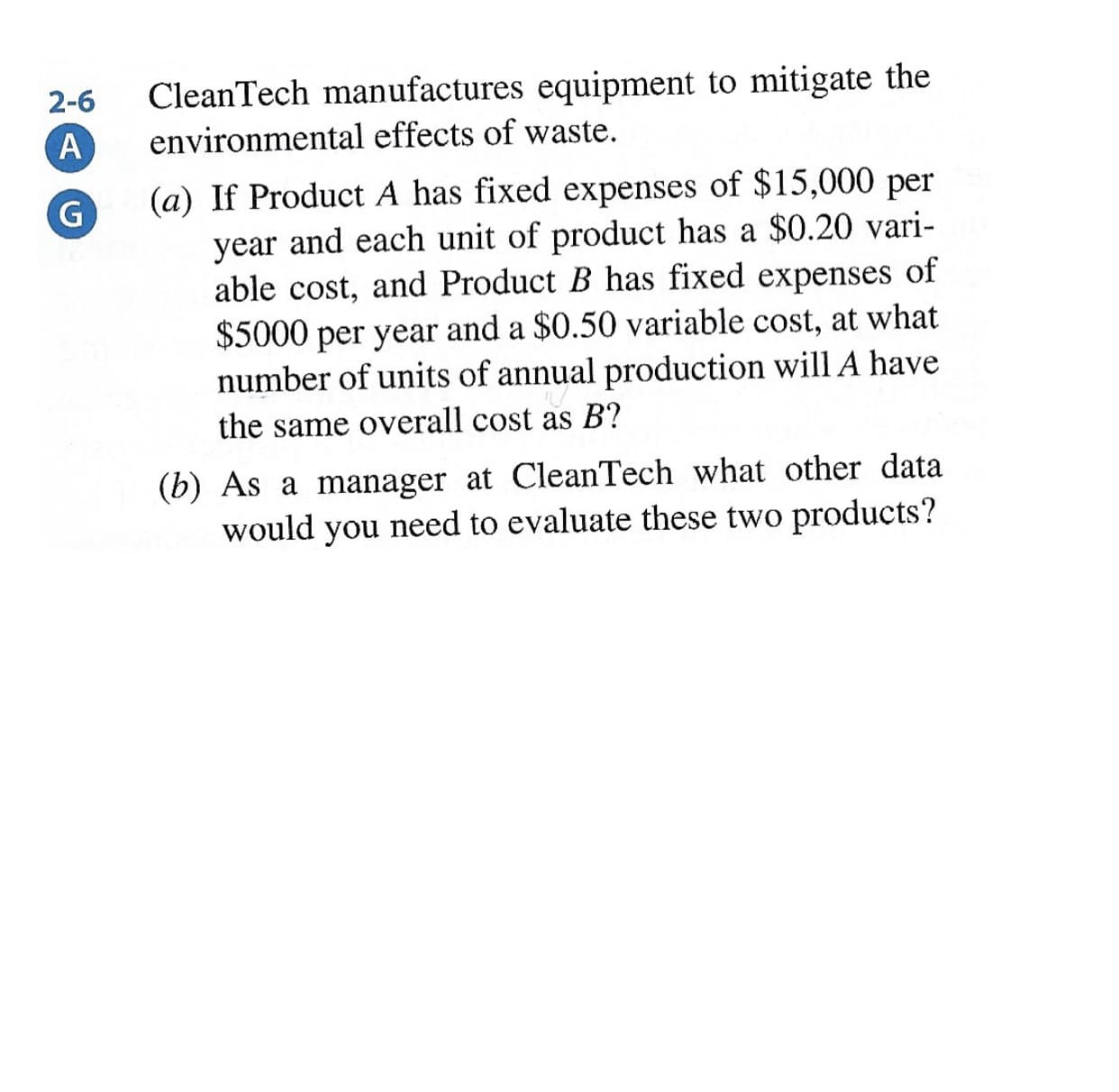 CleanTech manufactures equipment to mitigate the
environmental effects of waste.
2-6
A
(a) If Product A has fixed expenses of $15,000 per
year and each unit of product has a $0.20 vari-
able cost, and Product B has fixed expenses of
$5000 per year and a $0.50 variable cost, at what
number of units of annual production will A have
the same overall cost as B?
(b) As a manager at CleanTech what other data
would you need to evaluate these two products?
