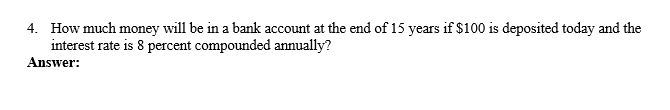 4. How much money will be in a bank account at the end of 15 years if $100 is deposited today and the
interest rate is 8 percent compounded annually?
Answer:
