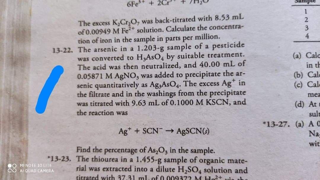 Sample
6Fe +2Cr'
The excess K,Cr,O, was back-titrated with 8.53 mL
of 0.00949 M Fe2 solution. Calculate the concentra-
tion of iron in the sample in parts per million.
2
4
13-22. The arsenic in a 1.203-g sample of a pesticide
was converted to H3ASO4 by suitable treatment.
The acid was then neutralized, and 40.00 mL of
0.05871 M AgNO, was added to precipitate the ar-
senic quantitatively as Ag3AsO4. The excess Ag* in
the filtrate and in the washings from the precipitate
was titrated with 9.63 mL of 0.1000 M KSCN, and
the reaction was
(a) Calc
in th
(b) Cale
(c) Cale
mea
(d) At
sult
*13-27. (a) A C
Na-
Ag* + SCN ABSCN(s)
wit
percentage of As,O3 in the sample.
*13-23. The thiourea in a 1.455-g sample of organic mate-
rial was extracted into a dilute H,SO, solution and
titrated wich 37.31 ml. of 0.009372 M Ho+
Find the
0O MI NOTE 10 LITE
CO AI QUAD CAMERA
