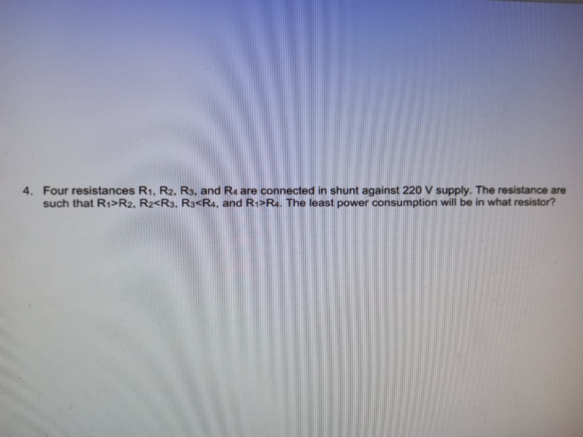 4. Four resistances R1, R2. R3, and R are connected in shunt against 220 V supply. The resistance are
such that R1>R2, R2<R3, R3<R4, and R1>R4. The least power consumption will be in what resistor?

