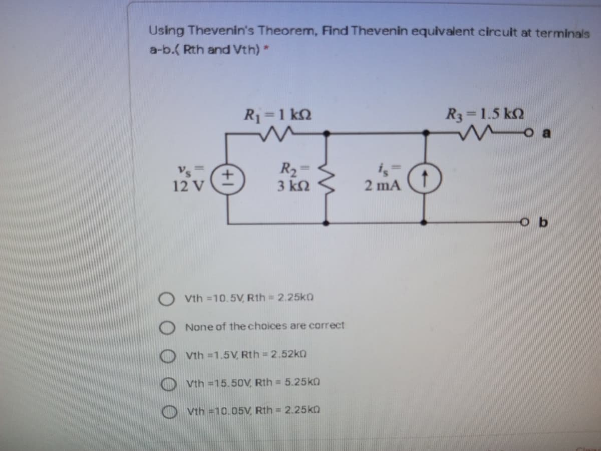 Using Thevenin's Theorem, Find Thevenin equivalent circult at terminals
a-b.( Rth and Vth) *
R1=1 kQ
R3=1.5 k2
o a
Vs=
12 V
R2=
3 k2
2 mA
o b
Vth =10.5V, Rth = 2.25k0
None of the choices are correct
O vth =1.5V, Rth 2.52ko
Vth =15.50V, Rth = 5.25k0
Vth =10.05V, Rth = 2.25ka
