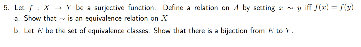 5. Let f : X → Y be a surjective function. Define a relation on A by setting x - y iff f(x) = f(y).
a. Show that
is an equivalence relation on X
b. Let E be the set of equivalence classes. Show that there is a bijection from E to Y.
