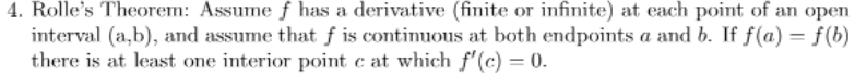 4. Rolle's Theorem: Assume f has a derivative (finite or infinite) at each point of an open
interval (a,b), and assume that f is continuous at both endpoints a and b. If f(a) = f(b)
there is at least one interior point c at which f'(c) = 0.
