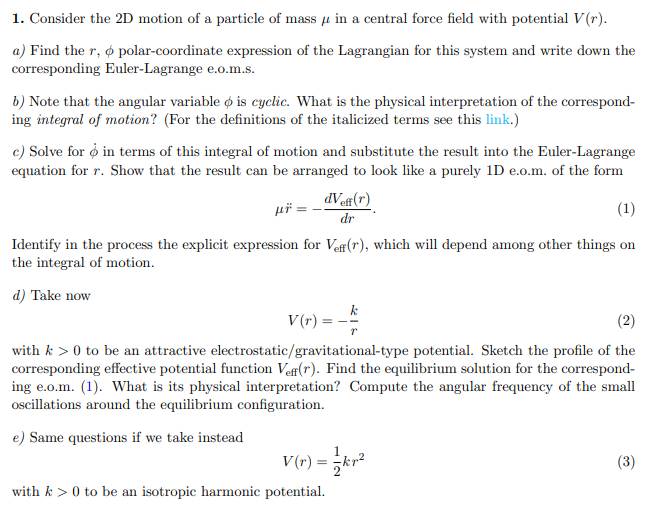 1. Consider the 2D motion of a particle of mass u in a central force field with potential V(r).
a) Find the r, o polar-coordinate expression of the Lagrangian for this system and write down the
corresponding Euler-Lagrange e.o.m.s.
b) Note that the angular variable o is cyclic. What is the physical interpretation of the correspond-
ing integral of motion? (For the definitions of the italicized terms see this link.)
c) Solve for o in terms of this integral of motion and substitute the result into the Euler-Lagrange
equation for r. Show that the result can be arranged to look like a purely 1D e.o.m. of the form
dVef(r)
(1)
dr
Identify in the process the explicit expression for Vef(r), which will depend among other things on
the integral of motion.
d) Take now
k
V (r) =
with k > 0 to be an attractive electrostatic/gravitational-type potential. Sketch the profile of the
corresponding effective potential function Vef(r). Find the equilibrium solution for the correspond-
ing e.o.m. (1). What is its physical interpretation? Compute the angular frequency of the small
oscillations around the equilibrium configuration.
e) Same questions if we take instead
1
V (r) = ;kr²
(3)
with k > 0 to be an isotropic harmonic potential.
