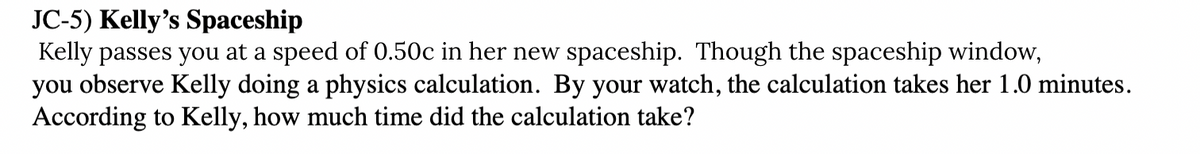 JC-5) Kelly's Spaceship
Kelly passes you at a speed of 0.50c in her new spaceship. Though the spaceship window,
you observe Kelly doing a physics calculation. By your watch, the calculation takes her 1.0 minutes.
According to Kelly, how much time did the calculation take?
