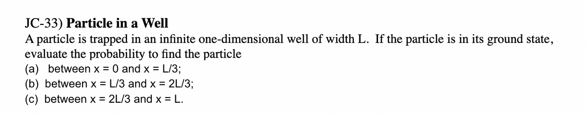 JC-33) Particle in a Well
A particle is trapped in an infinite one-dimensional well of width L. If the particle is in its ground state,
evaluate the probability to find the particle
(a) between x = 0 and x =
L/3;
(b) between x = L/3 and x = 2L/3;
(c) between x = 2L/3 and x = L.
%3D
