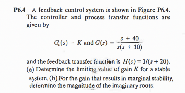 P6.4 A feedback control system is shown in Figure P6.4.
The controller and process transfer functions are
given by
s + 40
G(s) = K and G(s)
s(s + 10)
and the feedback transfer ftunction is H(s)=1/(s+ 20).
(a) Determine the limiting value of gain K for a stable
system. (b) For the gain that results in marginal stability,
determine the magnitude of the imaginary rools.
