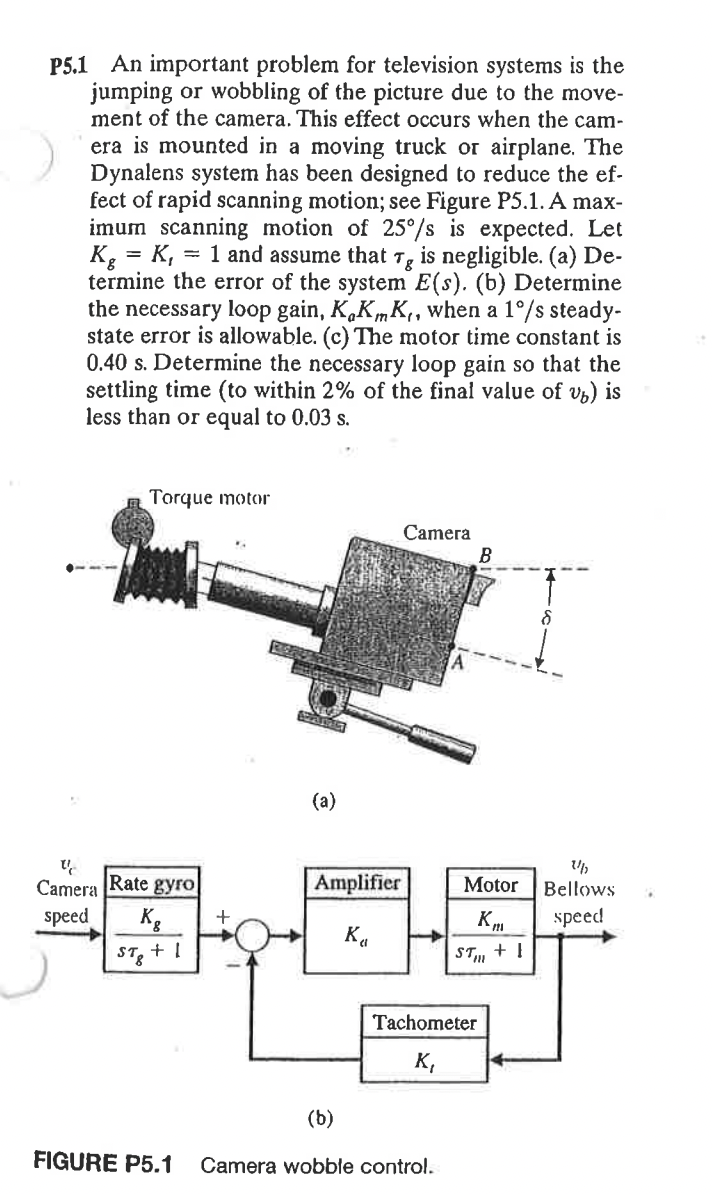 P5.1 An important problem for television systems is the
jumping or wobbling of the picture due to the move-
ment of the camera. This effect occurs when the cam-
era is mounted in a moving truck or airplane. The
Dynalens system has been designed to reduce the ef-
fect of rapid scanning motion; see Figure P5.1. A max-
imum scanning motion of 25°/s is expected. Let
Kg = K,
termine the error of the system E(s). (b) Determine
the necessary loop gain, K,KmK,, when a 1°/s steady-
state error is allowable. (c) The motor time constant is
0.40 s. Determine the necessary loop gain so that the
settling time (to within 2% of the final value of v3) is
less than or equal to 0.03 s.
= 1 and assume that 7, is negligible. (a) De-
Torque motor
Camera
(а)
Camera Rate gyro
Amplifier
Motor
Bellows
speed
Kg
speed
ST3
ST.
+ !
Tachometer
K,
(b)
FIGURE P5.1
Camera wobble control.
