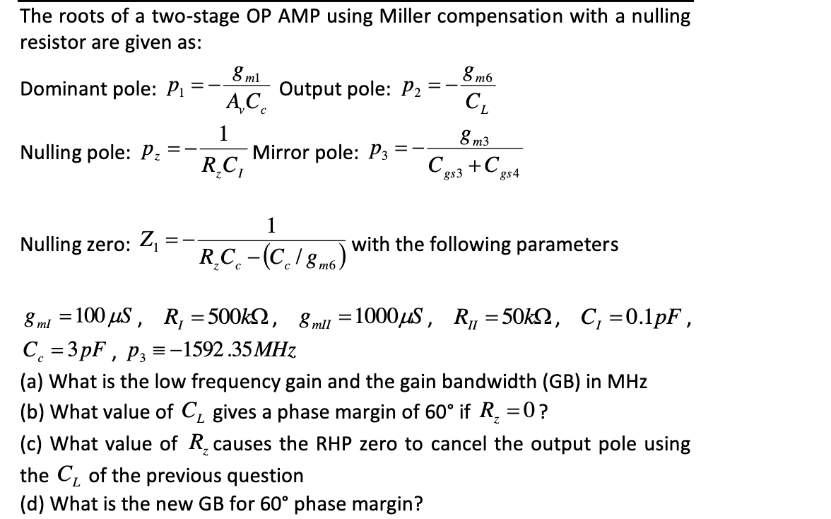 The roots of a two-stage OP AMP using Miller compensation with a nulling
resistor are given as:
8 m6
8 ml
Output pole: P2
A,C.
= -
Dominant pole: P1
8 m3
1
Mirror pole: P3
R.C,
Nulling pole: Pz
gs3
gs4
1
with the following parameters
%3|
Nulling zero: Z =
R.C. -(C./ 8 m6 )
8 mi = 100 uS, R, = 500k2, 8 mll =1000uS, R,=50k2, C, =0.1pF ,
C. = 3 pF , p3 =-1592.35MHz
(a) What is the low frequency gain and the gain bandwidth (GB) in MHz
(b) What value of C, gives a phase margin of 60° if R, =
(c) What value of R, causes the RHP zero to cancel the output pole using
the C, of the previous question
(d) What is the new GB for 60° phase margin?
0?
