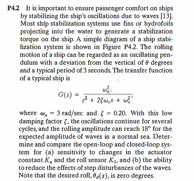 P4.2 It is important to ensure passenger comfort on ships
by stabilizing the ship's oscillations due to waves [13].
Most ship stabilization systems use fins or hydrofoils
projecting into the water to generate a stabilization
torque on the ship. A simple diagram of a ship stabi-
lization system is shown in Figure P4.2. The rolling
motion of a ship can be regarded as an oscillating pen-
dulum with a deviation from the vertical of 0 degrees
and a typical period of 3 seconds. The transfer function
of a typical ship is
G(s)
s2 + 25w,s + w
3 rad/sec and
damping factor 7, the oscillations continue for several
cycles, and the rolling amplitude can reach 18° for the
expected amplitude of waves in a normal sea. Deter-
mine and compare the open-loop and closed-loop sys-
tem for (a) sensitivity to changes in the actuator
constant K, and the roll sensor K1, and (b) the ability
to reduce the effects of step disturbances of the waves.
Note that the desired roll, 0d(s), is zero degrees.
where w, = ġ = 0.20. With this low
