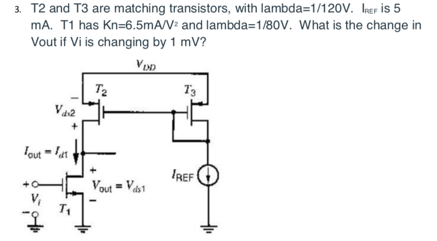 3. T2 and T3 are matching transistors, with lambda=1/120V. IREF İs 5
mA. T1 has Kn=6.5mA/V² and lambda=1/80V. What is the change in
Vout if Vi is changing by 1 mV?
T2
73
Vas2
Iout = lat
IREF
Vout = Vas1
V,
T1
