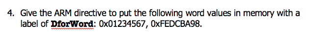 4. Give the ARM directive to put the following word values in memory with a
label of DforWord: 0x01234567, OXFEDCBA98.
