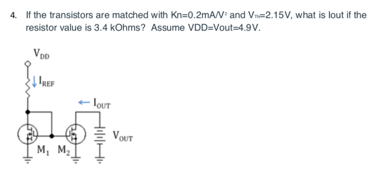 4. If the transistors are matched with Kn=0.2mA/² and Vm=2.15V, what is lout if the
resistor value is 3.4 kOhms? Assume VDD=Vout=4.9V.
VDD
Į IREF
IOUT
)E VOUT
M, M2
